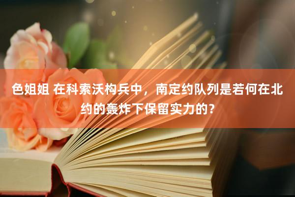 色姐姐 在科索沃构兵中，南定约队列是若何在北约的轰炸下保留实力的？