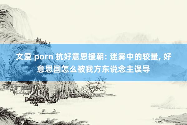 文爱 porn 抗好意思援朝: 迷雾中的较量， 好意思国怎么被我方东说念主误导