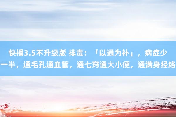 快播3.5不升级版 排毒：「以通为补」，病症少一半，通毛孔通血管，通七窍通大小便，通满身经络