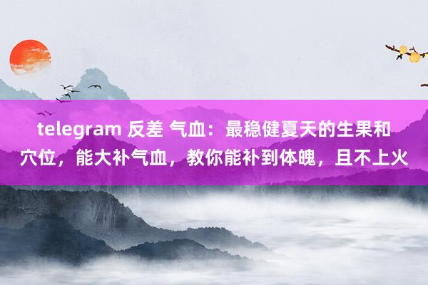 telegram 反差 气血：最稳健夏天的生果和穴位，能大补气血，教你能补到体魄，且不上火