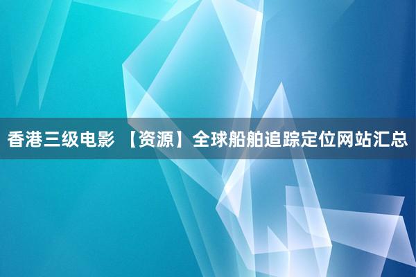 香港三级电影 【资源】全球船舶追踪定位网站汇总