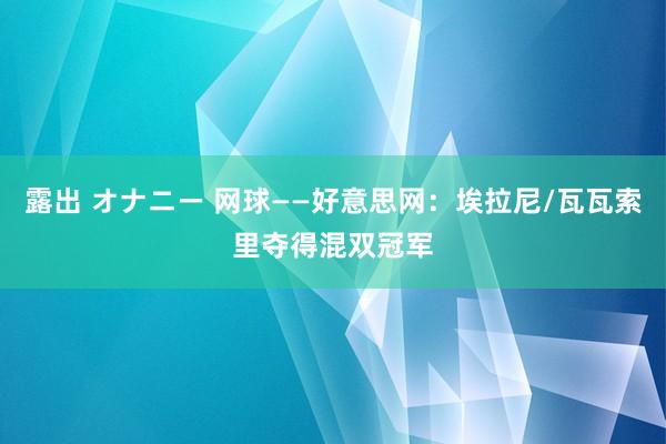 露出 オナニー 网球——好意思网：埃拉尼/瓦瓦索里夺得混双冠军