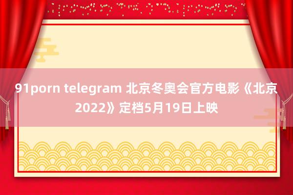 91porn telegram 北京冬奥会官方电影《北京2022》定档5月19日上映