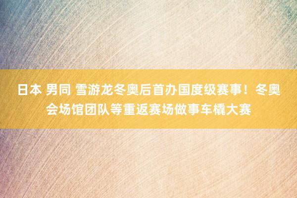 日本 男同 雪游龙冬奥后首办国度级赛事！冬奥会场馆团队等重返赛场做事车橇大赛