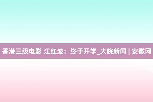 香港三级电影 江红波：终于开学_大皖新闻 | 安徽网