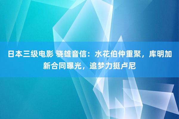 日本三级电影 骁雄音信：水花伯仲重聚，库明加新合同曝光，追梦力挺卢尼