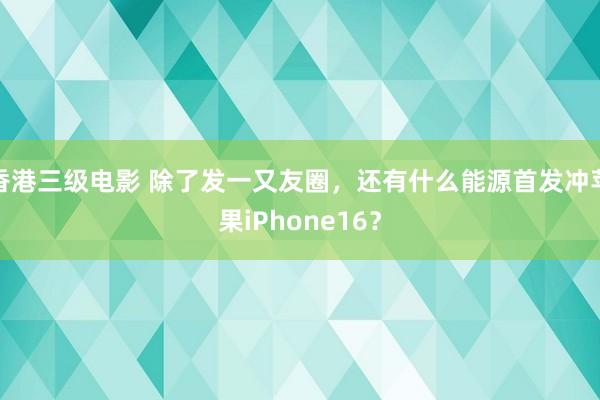 香港三级电影 除了发一又友圈，还有什么能源首发冲苹果iPhone16？