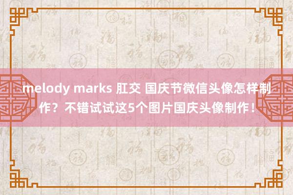 melody marks 肛交 国庆节微信头像怎样制作？不错试试这5个图片国庆头像制作！