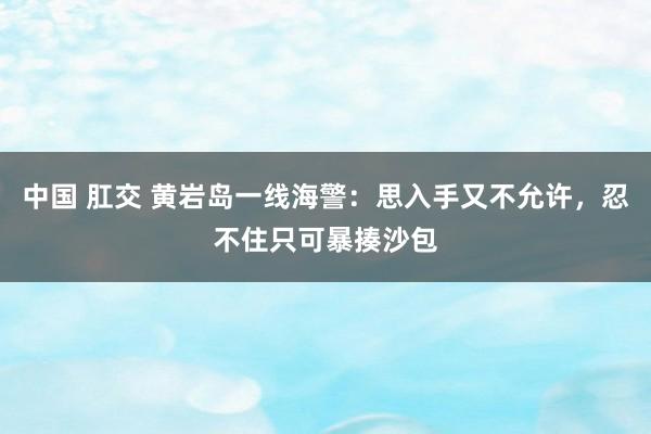 中国 肛交 黄岩岛一线海警：思入手又不允许，忍不住只可暴揍沙包