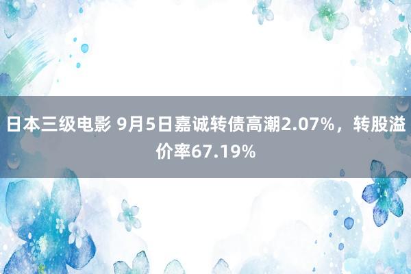 日本三级电影 9月5日嘉诚转债高潮2.07%，转股溢价率67.19%