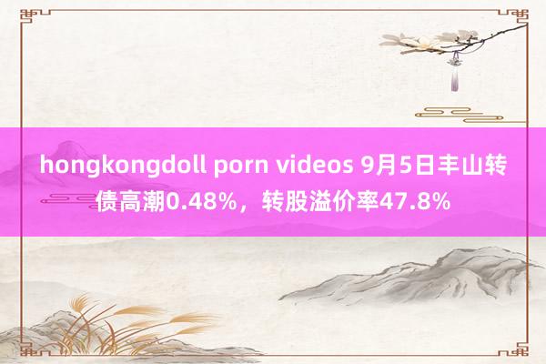 hongkongdoll porn videos 9月5日丰山转债高潮0.48%，转股溢价率47.8%