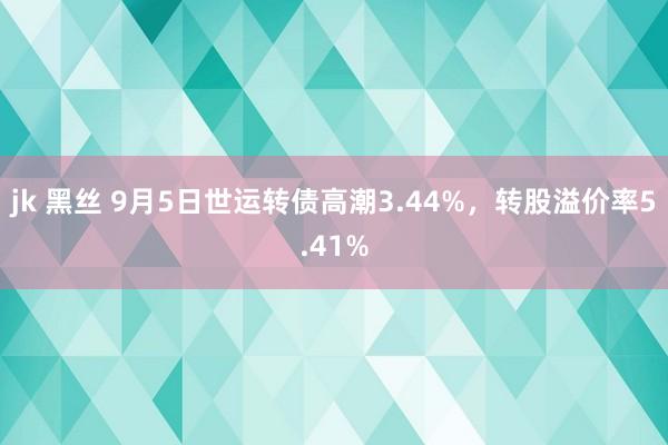 jk 黑丝 9月5日世运转债高潮3.44%，转股溢价率5.41%