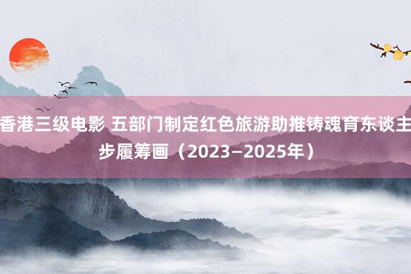 香港三级电影 五部门制定红色旅游助推铸魂育东谈主步履筹画（2023—2025年）