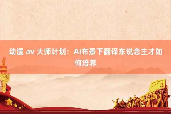 动漫 av 大师计划：AI布景下翻译东说念主才如何培养