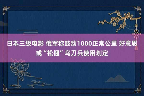 日本三级电影 俄军称鼓动1000正常公里 好意思或“松捆”乌刀兵使用划定