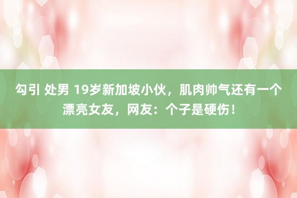 勾引 处男 19岁新加坡小伙，肌肉帅气还有一个漂亮女友，网友：个子是硬伤！