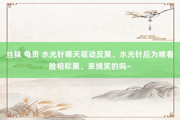 丝袜 龟责 水光针哪天驱动反黑、水光针后为啥看脸相称黑、来搞笑的吗~