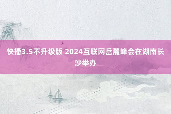 快播3.5不升级版 2024互联网岳麓峰会在湖南长沙举办