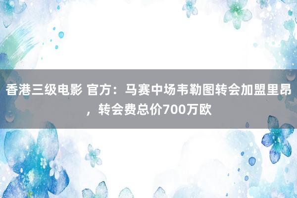 香港三级电影 官方：马赛中场韦勒图转会加盟里昂，转会费总价700万欧