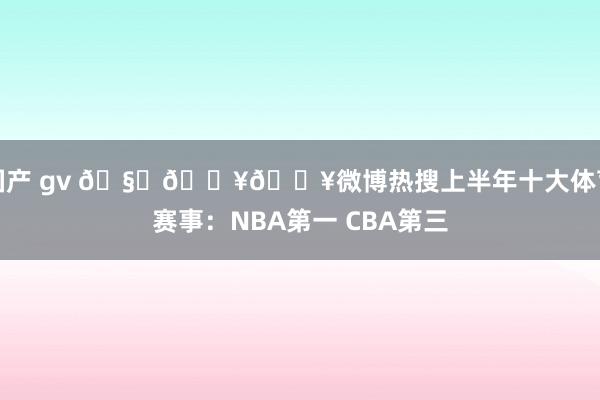 国产 gv 🧐🔥🔥微博热搜上半年十大体育赛事：NBA第一 CBA第三