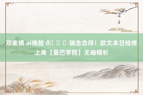 邓紫棋 ai换脸 🐍瑞念念拜！欧文本日检修上身【曼巴学院】无袖帽衫