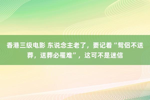 香港三级电影 东说念主老了，要记着“鸳侣不送葬，送葬必罹难”，这可不是迷信