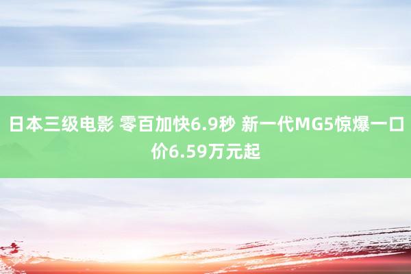 日本三级电影 零百加快6.9秒 新一代MG5惊爆一口价6.59万元起