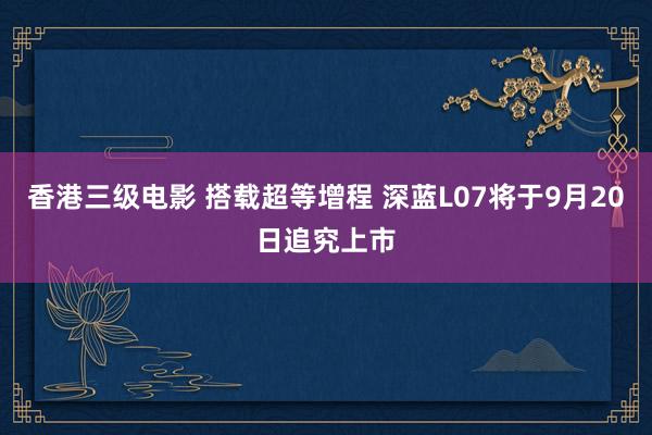 香港三级电影 搭载超等增程 深蓝L07将于9月20日追究上市