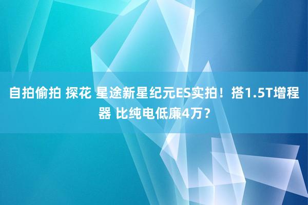 自拍偷拍 探花 星途新星纪元ES实拍！搭1.5T增程器 比纯电低廉4万？