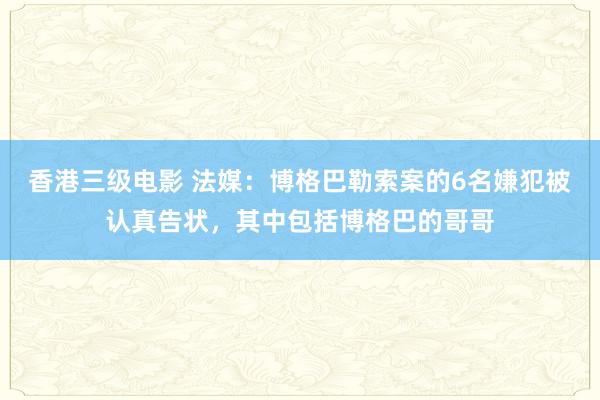 香港三级电影 法媒：博格巴勒索案的6名嫌犯被认真告状，其中包括博格巴的哥哥