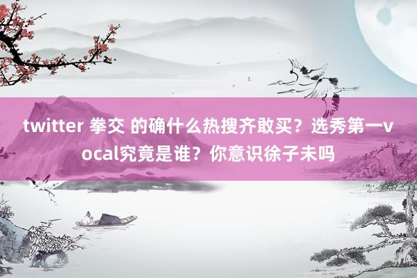 twitter 拳交 的确什么热搜齐敢买？选秀第一vocal究竟是谁？你意识徐子未吗