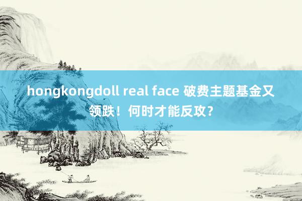 hongkongdoll real face 破费主题基金又领跌！何时才能反攻？