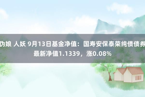 伪娘 人妖 9月13日基金净值：国寿安保泰荣纯债债券最新净值1.1339，涨0.08%