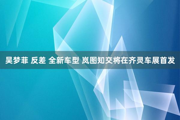 吴梦菲 反差 全新车型 岚图知交将在齐灵车展首发