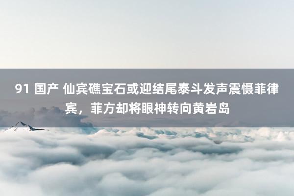 91 国产 仙宾礁宝石或迎结尾泰斗发声震慑菲律宾，菲方却将眼神转向黄岩岛