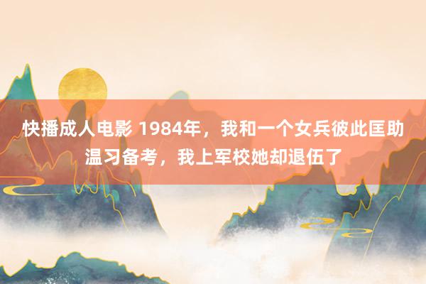 快播成人电影 1984年，我和一个女兵彼此匡助温习备考，我上军校她却退伍了