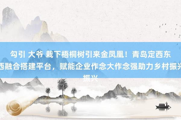 勾引 大爷 栽下梧桐树引来金凤凰！青岛定西东西融合搭建平台，赋能企业作念大作念强助力乡村振兴