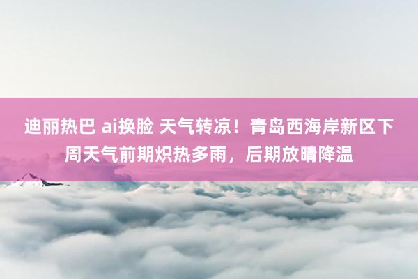 迪丽热巴 ai换脸 天气转凉！青岛西海岸新区下周天气前期炽热多雨，后期放晴降温