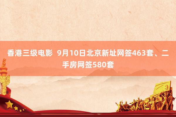 香港三级电影  9月10日北京新址网签463套、二手房网签580套