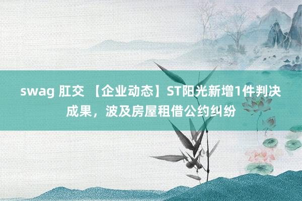 swag 肛交 【企业动态】ST阳光新增1件判决成果，波及房屋租借公约纠纷