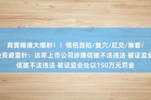 真實精液大爆射！！情侶自拍/雙穴/肛交/無套/大量噴精 8月2日投资避雷针：这家上市公司涉嫌信披不法违法 被证监会处以150万元罚金