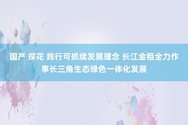 国产 探花 践行可抓续发展理念 长江金租全力作事长三角生态绿色一体化发展