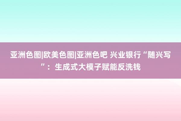 亚洲色图|欧美色图|亚洲色吧 兴业银行“随兴写”：生成式大模子赋能反洗钱