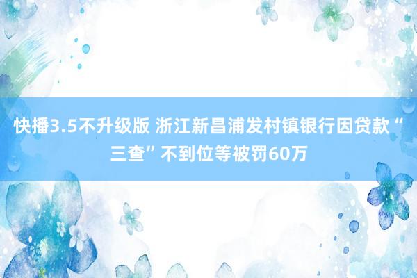 快播3.5不升级版 浙江新昌浦发村镇银行因贷款“三查”不到位等被罚60万