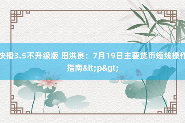 快播3.5不升级版 田洪良：7月19日主要货币短线操作指南<p>