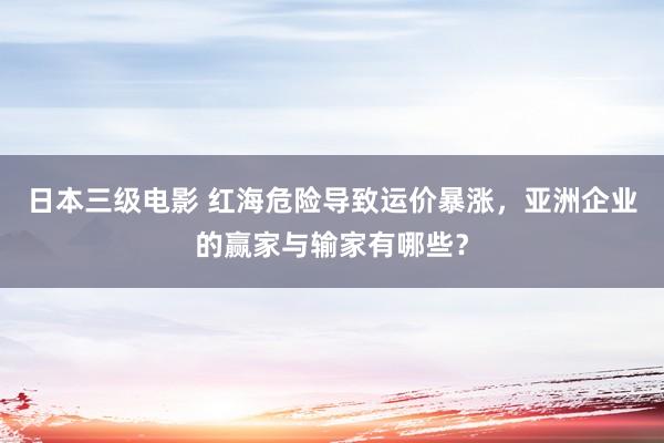 日本三级电影 红海危险导致运价暴涨，亚洲企业的赢家与输家有哪些？