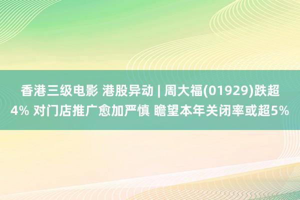 香港三级电影 港股异动 | 周大福(01929)跌超4% 对门店推广愈加严慎 瞻望本年关闭率或超5%