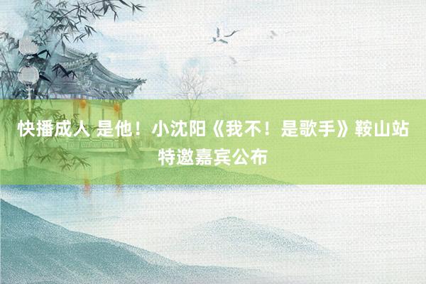 快播成人 是他！小沈阳《我不！是歌手》鞍山站特邀嘉宾公布