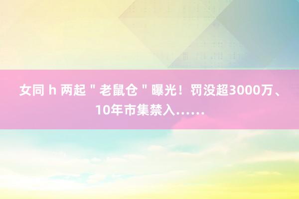 女同 h 两起＂老鼠仓＂曝光！罚没超3000万、10年市集禁入……