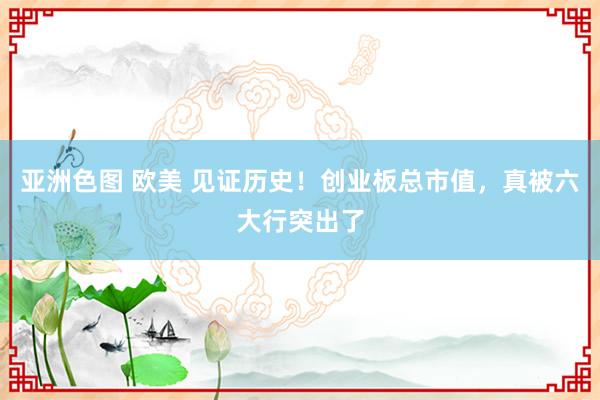 亚洲色图 欧美 见证历史！创业板总市值，真被六大行突出了